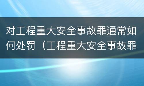 对工程重大安全事故罪通常如何处罚（工程重大安全事故罪是什么犯罪）