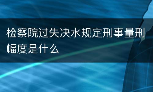 检察院过失决水规定刑事量刑幅度是什么