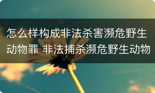 怎么样构成非法杀害濒危野生动物罪 非法捕杀濒危野生动物罪