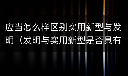 应当怎么样区别实用新型与发明（发明与实用新型是否具有实用性）