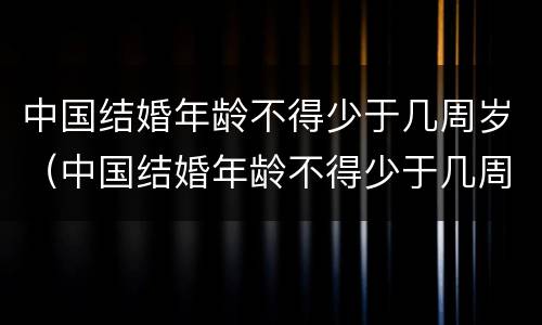 中国结婚年龄不得少于几周岁（中国结婚年龄不得少于几周岁了）