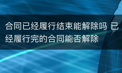 合同已经履行结束能解除吗 已经履行完的合同能否解除