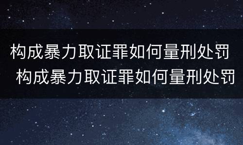 构成暴力取证罪如何量刑处罚 构成暴力取证罪如何量刑处罚案例