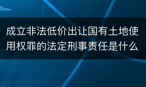 成立非法低价出让国有土地使用权罪的法定刑事责任是什么