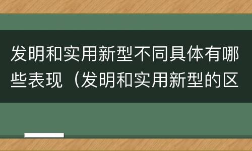 发明和实用新型不同具体有哪些表现（发明和实用新型的区别和联系有什么）