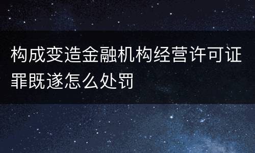 构成变造金融机构经营许可证罪既遂怎么处罚