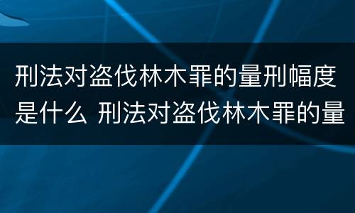 刑法对盗伐林木罪的量刑幅度是什么 刑法对盗伐林木罪的量刑幅度是什么意思