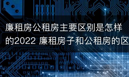 廉租房公租房主要区别是怎样的2022 廉租房子和公租房的区别