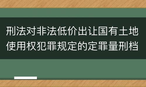 刑法对非法低价出让国有土地使用权犯罪规定的定罪量刑档次是多少