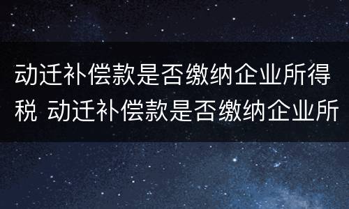 动迁补偿款是否缴纳企业所得税 动迁补偿款是否缴纳企业所得税