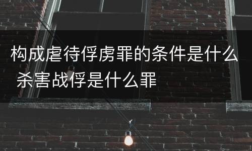 构成虐待俘虏罪的条件是什么 杀害战俘是什么罪