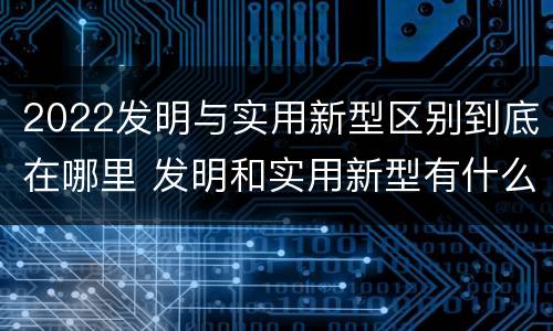 2022发明与实用新型区别到底在哪里 发明和实用新型有什么区别