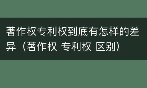 著作权专利权到底有怎样的差异（著作权 专利权 区别）