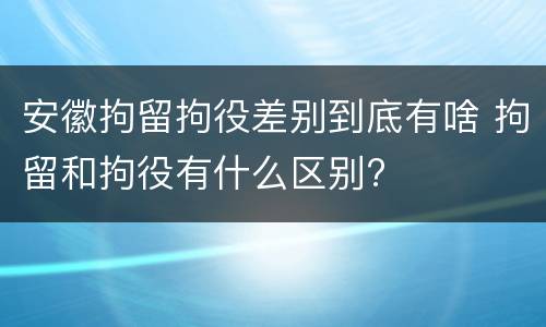 安徽拘留拘役差别到底有啥 拘留和拘役有什么区别?