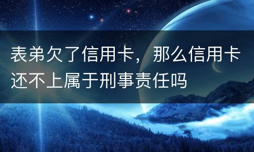 表弟欠了信用卡，那么信用卡还不上属于刑事责任吗