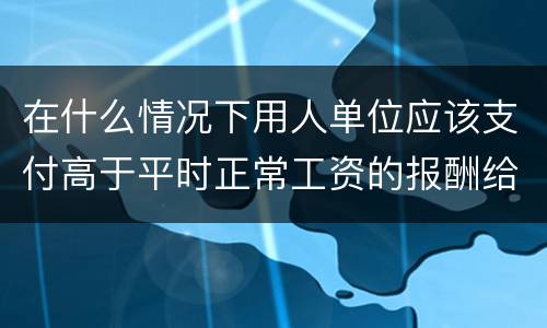 在什么情况下用人单位应该支付高于平时正常工资的报酬给劳动者