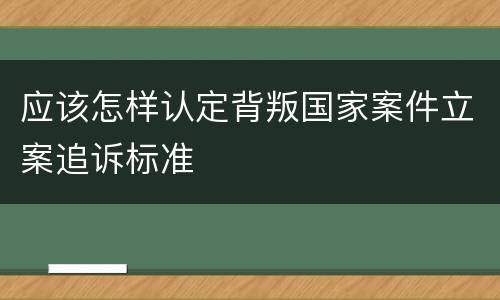 应该怎样认定背叛国家案件立案追诉标准