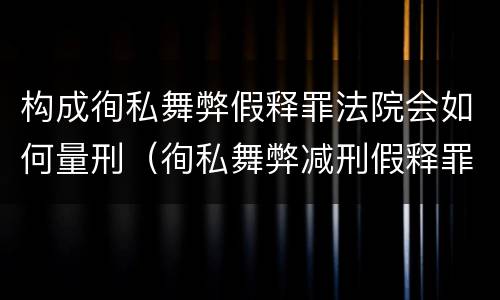 构成徇私舞弊假释罪法院会如何量刑（徇私舞弊减刑假释罪情节严重认定）