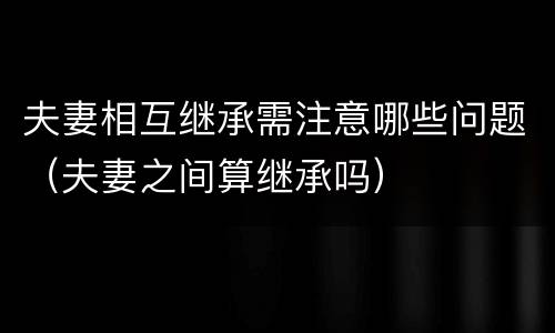 夫妻相互继承需注意哪些问题（夫妻之间算继承吗）