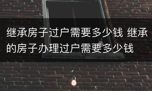 继承房子过户需要多少钱 继承的房子办理过户需要多少钱