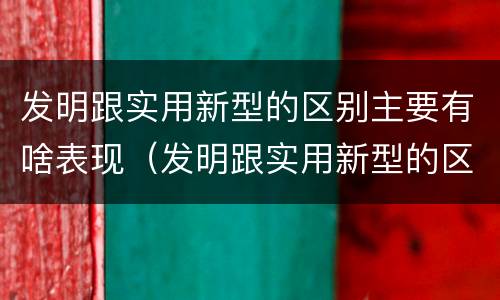 发明跟实用新型的区别主要有啥表现（发明跟实用新型的区别主要有啥表现和联系）