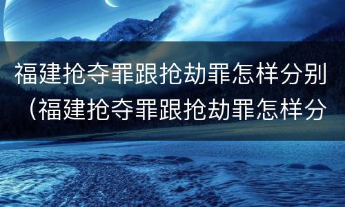 福建抢夺罪跟抢劫罪怎样分别（福建抢夺罪跟抢劫罪怎样分别认定）