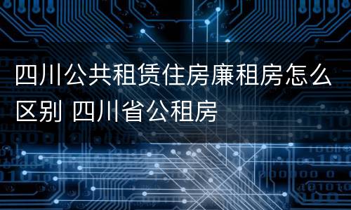 四川公共租赁住房廉租房怎么区别 四川省公租房