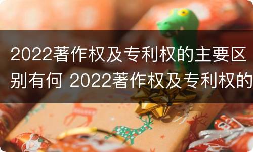 2022著作权及专利权的主要区别有何 2022著作权及专利权的主要区别有何不同