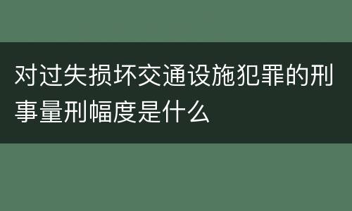 对过失损坏交通设施犯罪的刑事量刑幅度是什么