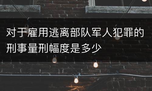 对于雇用逃离部队军人犯罪的刑事量刑幅度是多少