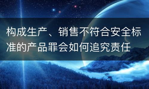 构成生产、销售不符合安全标准的产品罪会如何追究责任