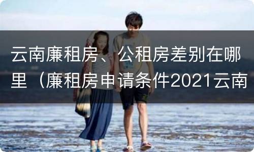 云南廉租房、公租房差别在哪里（廉租房申请条件2021云南）