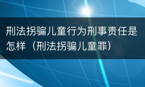 刑法拐骗儿童行为刑事责任是怎样（刑法拐骗儿童罪）