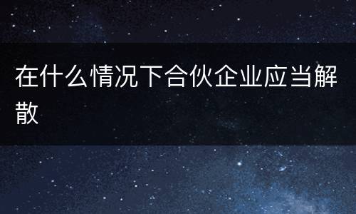 在什么情况下合伙企业应当解散