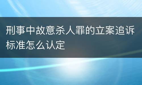 刑事中故意杀人罪的立案追诉标准怎么认定