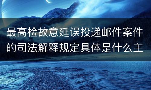 最高检故意延误投递邮件案件的司法解释规定具体是什么主要内容