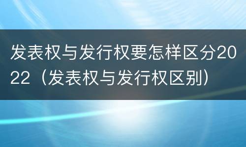 发表权与发行权要怎样区分2022（发表权与发行权区别）