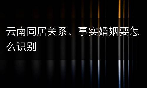 云南同居关系、事实婚姻要怎么识别