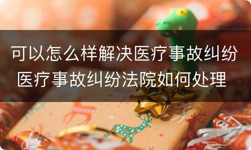 可以怎么样解决医疗事故纠纷 医疗事故纠纷法院如何处理