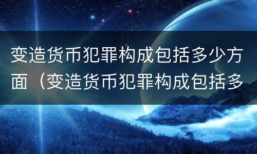 变造货币犯罪构成包括多少方面（变造货币犯罪构成包括多少方面内容）