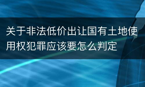 关于非法低价出让国有土地使用权犯罪应该要怎么判定