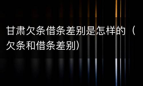 甘肃欠条借条差别是怎样的（欠条和借条差别）