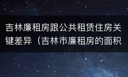 吉林廉租房跟公共租赁住房关键差异（吉林市廉租房的面积一般多大）