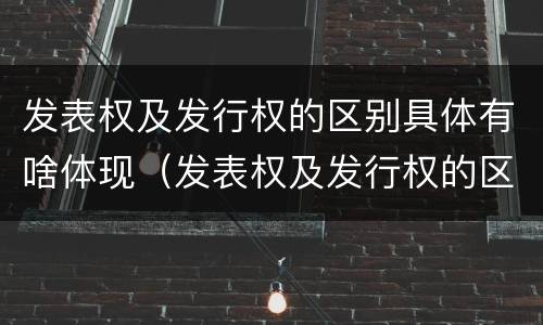 发表权及发行权的区别具体有啥体现（发表权及发行权的区别具体有啥体现和联系）