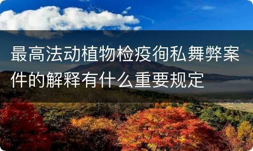 最高法动植物检疫徇私舞弊案件的解释有什么重要规定