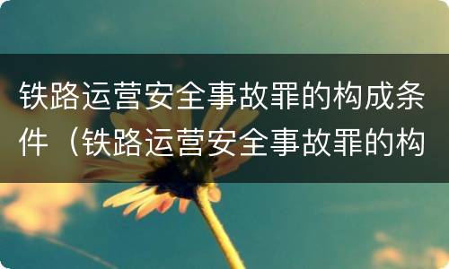 铁路运营安全事故罪的构成条件（铁路运营安全事故罪的构成条件是）