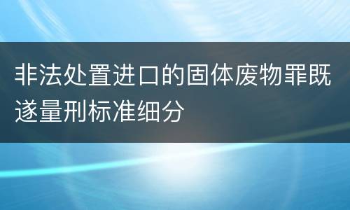 非法处置进口的固体废物罪既遂量刑标准细分