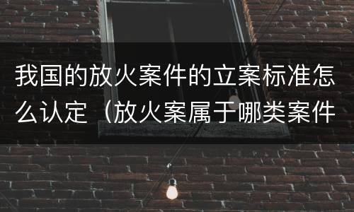 我国的放火案件的立案标准怎么认定（放火案属于哪类案件）