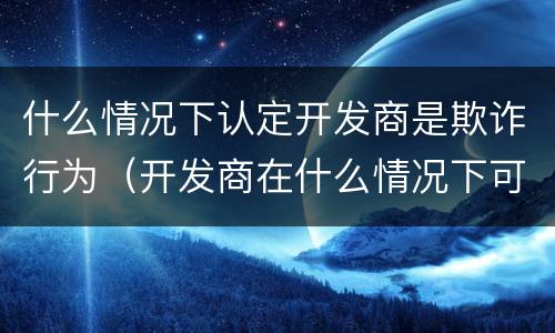 什么情况下认定开发商是欺诈行为（开发商在什么情况下可以售房）