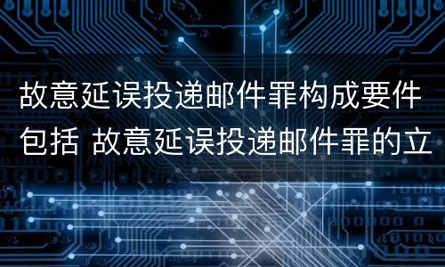 故意延误投递邮件罪构成要件包括 故意延误投递邮件罪的立案标准